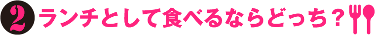 2.ランチとして食べるならどっち？