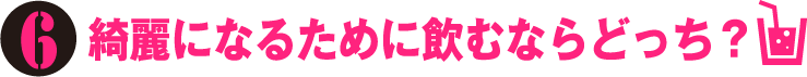 6.綺麗になるために飲むならどっち？