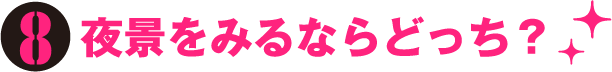 8. 夜景をみるならどっち？